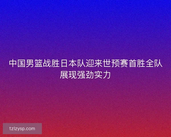 中国男篮战胜日本队迎来世预赛首胜全队展现强劲实力