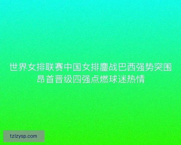 世界女排联赛中国女排鏖战巴西强势突围昂首晋级四强点燃球迷热情