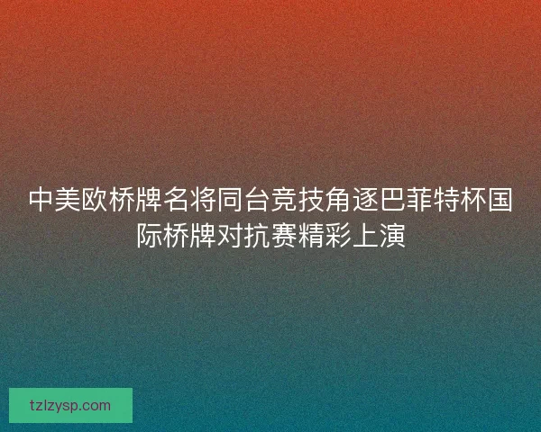 中美欧桥牌名将同台竞技角逐巴菲特杯国际桥牌对抗赛精彩上演