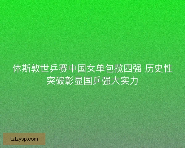 休斯敦世乒赛中国女单包揽四强 历史性突破彰显国乒强大实力