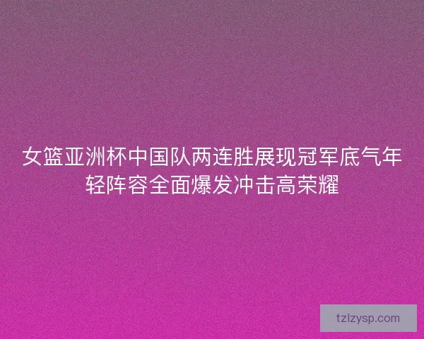 女篮亚洲杯中国队两连胜展现冠军底气年轻阵容全面爆发冲击高荣耀
