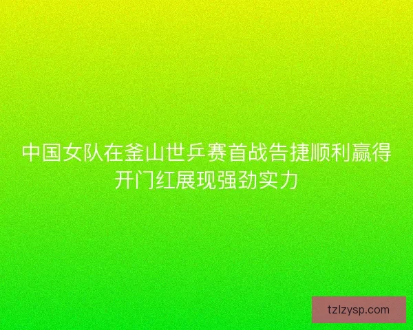 中国女队在釜山世乒赛首战告捷顺利赢得开门红展现强劲实力