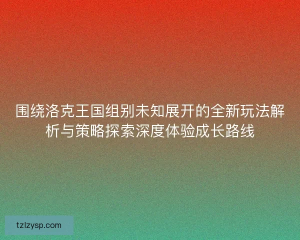 围绕洛克王国组别未知展开的全新玩法解析与策略探索深度体验成长路线