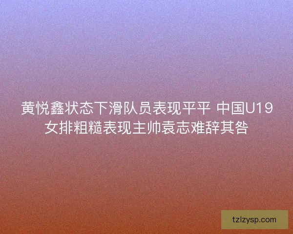 黄悦鑫状态下滑队员表现平平 中国U19女排粗糙表现主帅袁志难辞其咎
